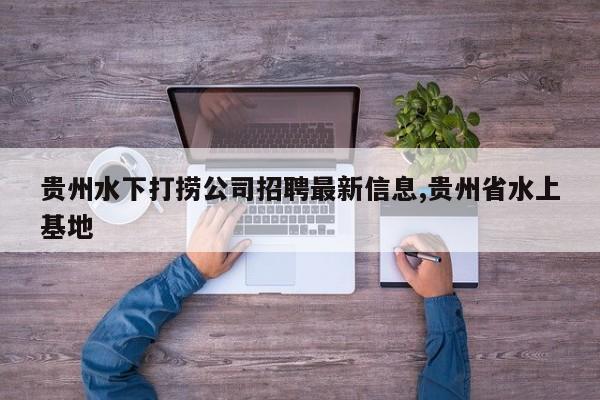 贵州水下打捞公司招聘最新信息,贵州省水上基地