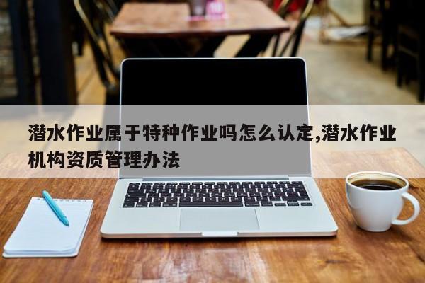 潜水作业属于特种作业吗怎么认定,潜水作业机构资质管理办法